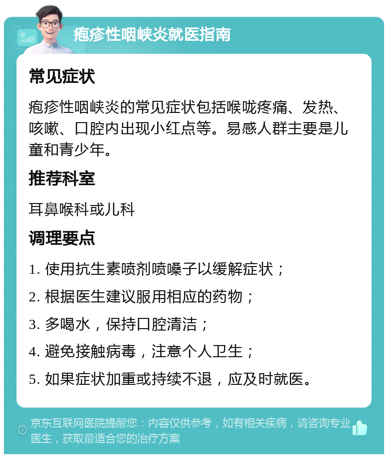 疱疹性咽峡炎就医指南 常见症状 疱疹性咽峡炎的常见症状包括喉咙疼痛、发热、咳嗽、口腔内出现小红点等。易感人群主要是儿童和青少年。 推荐科室 耳鼻喉科或儿科 调理要点 1. 使用抗生素喷剂喷嗓子以缓解症状； 2. 根据医生建议服用相应的药物； 3. 多喝水，保持口腔清洁； 4. 避免接触病毒，注意个人卫生； 5. 如果症状加重或持续不退，应及时就医。