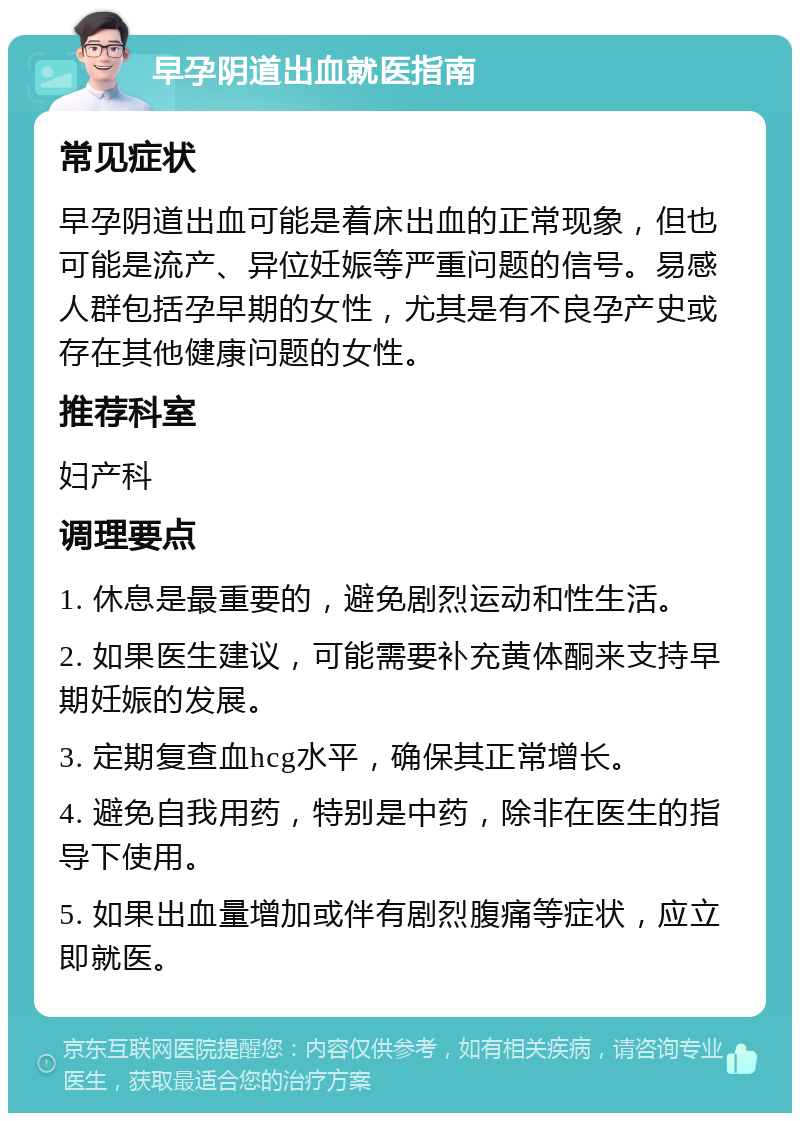 早孕阴道出血就医指南 常见症状 早孕阴道出血可能是着床出血的正常现象，但也可能是流产、异位妊娠等严重问题的信号。易感人群包括孕早期的女性，尤其是有不良孕产史或存在其他健康问题的女性。 推荐科室 妇产科 调理要点 1. 休息是最重要的，避免剧烈运动和性生活。 2. 如果医生建议，可能需要补充黄体酮来支持早期妊娠的发展。 3. 定期复查血hcg水平，确保其正常增长。 4. 避免自我用药，特别是中药，除非在医生的指导下使用。 5. 如果出血量增加或伴有剧烈腹痛等症状，应立即就医。