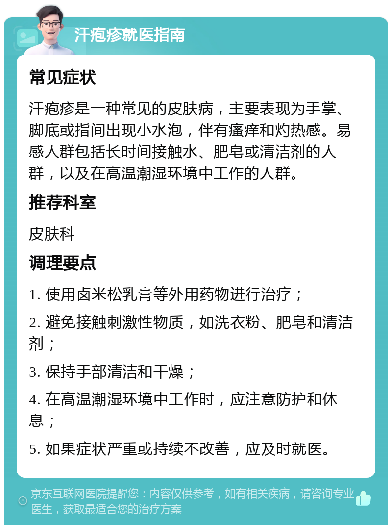 汗疱疹就医指南 常见症状 汗疱疹是一种常见的皮肤病，主要表现为手掌、脚底或指间出现小水泡，伴有瘙痒和灼热感。易感人群包括长时间接触水、肥皂或清洁剂的人群，以及在高温潮湿环境中工作的人群。 推荐科室 皮肤科 调理要点 1. 使用卤米松乳膏等外用药物进行治疗； 2. 避免接触刺激性物质，如洗衣粉、肥皂和清洁剂； 3. 保持手部清洁和干燥； 4. 在高温潮湿环境中工作时，应注意防护和休息； 5. 如果症状严重或持续不改善，应及时就医。