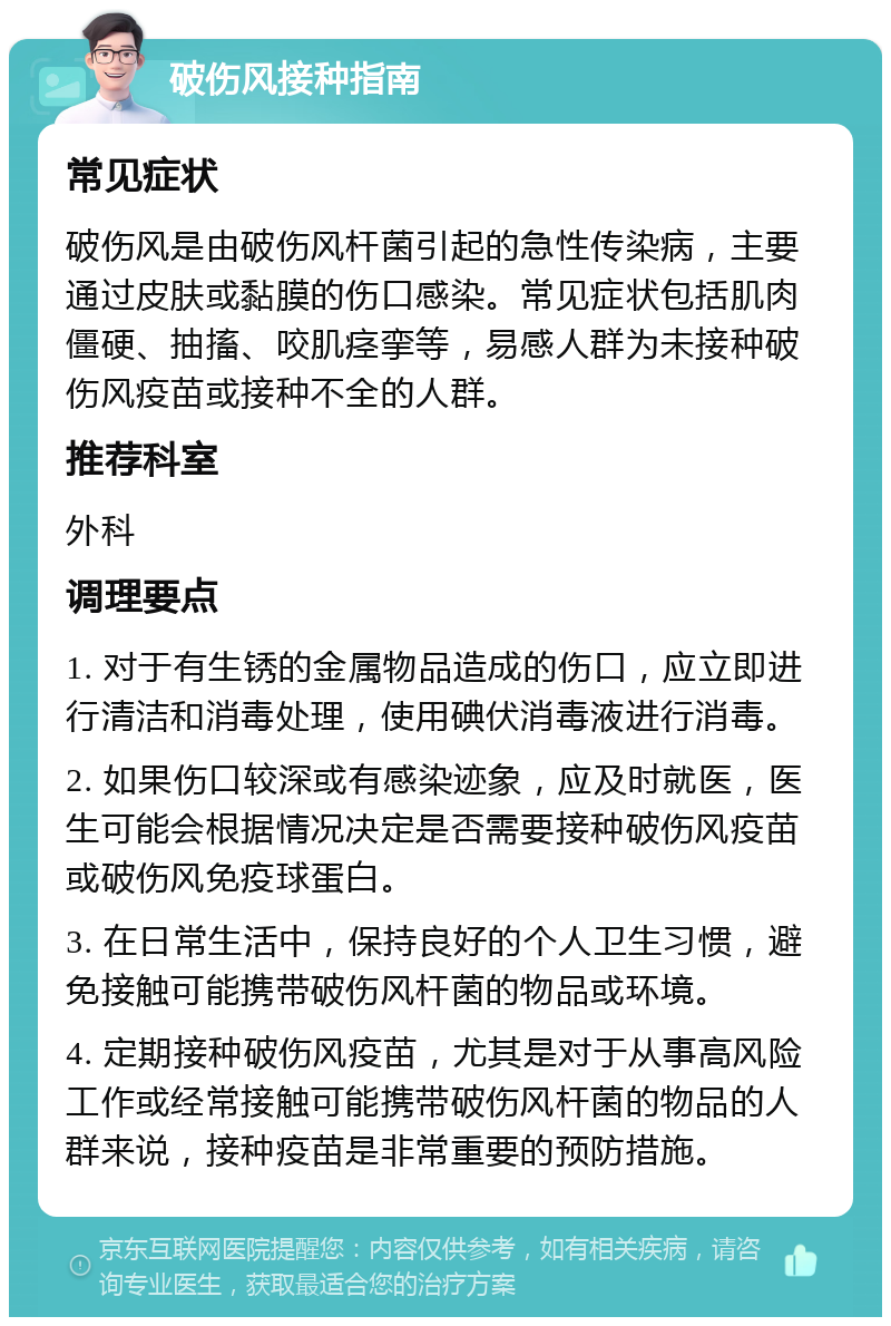 破伤风接种指南 常见症状 破伤风是由破伤风杆菌引起的急性传染病，主要通过皮肤或黏膜的伤口感染。常见症状包括肌肉僵硬、抽搐、咬肌痉挛等，易感人群为未接种破伤风疫苗或接种不全的人群。 推荐科室 外科 调理要点 1. 对于有生锈的金属物品造成的伤口，应立即进行清洁和消毒处理，使用碘伏消毒液进行消毒。 2. 如果伤口较深或有感染迹象，应及时就医，医生可能会根据情况决定是否需要接种破伤风疫苗或破伤风免疫球蛋白。 3. 在日常生活中，保持良好的个人卫生习惯，避免接触可能携带破伤风杆菌的物品或环境。 4. 定期接种破伤风疫苗，尤其是对于从事高风险工作或经常接触可能携带破伤风杆菌的物品的人群来说，接种疫苗是非常重要的预防措施。