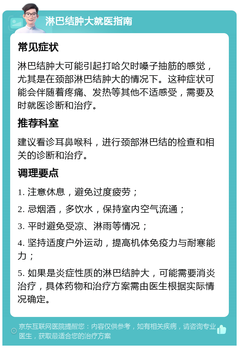 淋巴结肿大就医指南 常见症状 淋巴结肿大可能引起打哈欠时嗓子抽筋的感觉，尤其是在颈部淋巴结肿大的情况下。这种症状可能会伴随着疼痛、发热等其他不适感受，需要及时就医诊断和治疗。 推荐科室 建议看诊耳鼻喉科，进行颈部淋巴结的检查和相关的诊断和治疗。 调理要点 1. 注意休息，避免过度疲劳； 2. 忌烟酒，多饮水，保持室内空气流通； 3. 平时避免受凉、淋雨等情况； 4. 坚持适度户外运动，提高机体免疫力与耐寒能力； 5. 如果是炎症性质的淋巴结肿大，可能需要消炎治疗，具体药物和治疗方案需由医生根据实际情况确定。