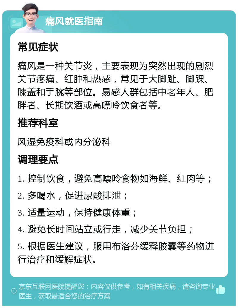 痛风就医指南 常见症状 痛风是一种关节炎，主要表现为突然出现的剧烈关节疼痛、红肿和热感，常见于大脚趾、脚踝、膝盖和手腕等部位。易感人群包括中老年人、肥胖者、长期饮酒或高嘌呤饮食者等。 推荐科室 风湿免疫科或内分泌科 调理要点 1. 控制饮食，避免高嘌呤食物如海鲜、红肉等； 2. 多喝水，促进尿酸排泄； 3. 适量运动，保持健康体重； 4. 避免长时间站立或行走，减少关节负担； 5. 根据医生建议，服用布洛芬缓释胶囊等药物进行治疗和缓解症状。