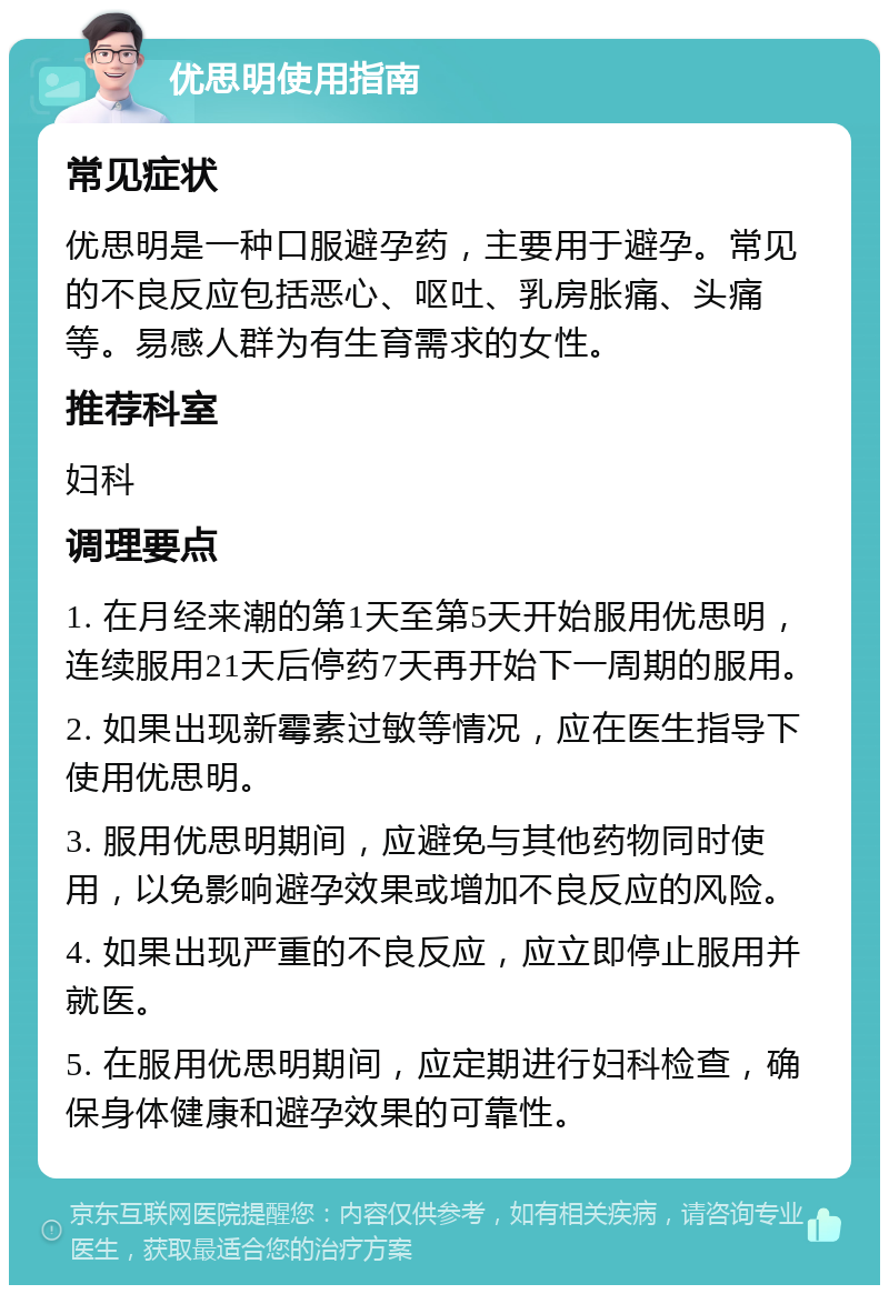 优思明使用指南 常见症状 优思明是一种口服避孕药，主要用于避孕。常见的不良反应包括恶心、呕吐、乳房胀痛、头痛等。易感人群为有生育需求的女性。 推荐科室 妇科 调理要点 1. 在月经来潮的第1天至第5天开始服用优思明，连续服用21天后停药7天再开始下一周期的服用。 2. 如果出现新霉素过敏等情况，应在医生指导下使用优思明。 3. 服用优思明期间，应避免与其他药物同时使用，以免影响避孕效果或增加不良反应的风险。 4. 如果出现严重的不良反应，应立即停止服用并就医。 5. 在服用优思明期间，应定期进行妇科检查，确保身体健康和避孕效果的可靠性。