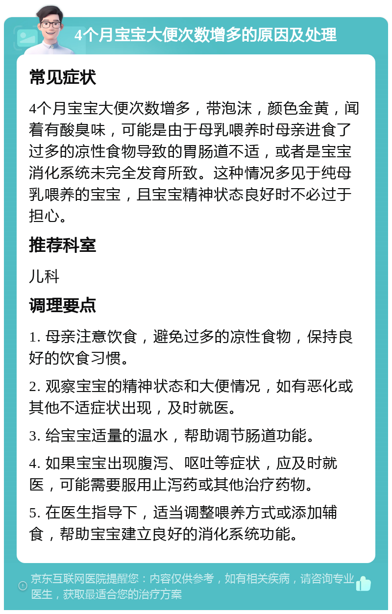 4个月宝宝大便次数增多的原因及处理 常见症状 4个月宝宝大便次数增多，带泡沫，颜色金黄，闻着有酸臭味，可能是由于母乳喂养时母亲进食了过多的凉性食物导致的胃肠道不适，或者是宝宝消化系统未完全发育所致。这种情况多见于纯母乳喂养的宝宝，且宝宝精神状态良好时不必过于担心。 推荐科室 儿科 调理要点 1. 母亲注意饮食，避免过多的凉性食物，保持良好的饮食习惯。 2. 观察宝宝的精神状态和大便情况，如有恶化或其他不适症状出现，及时就医。 3. 给宝宝适量的温水，帮助调节肠道功能。 4. 如果宝宝出现腹泻、呕吐等症状，应及时就医，可能需要服用止泻药或其他治疗药物。 5. 在医生指导下，适当调整喂养方式或添加辅食，帮助宝宝建立良好的消化系统功能。