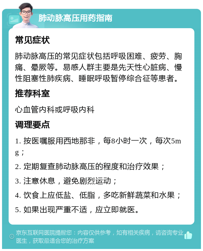 肺动脉高压用药指南 常见症状 肺动脉高压的常见症状包括呼吸困难、疲劳、胸痛、晕厥等。易感人群主要是先天性心脏病、慢性阻塞性肺疾病、睡眠呼吸暂停综合征等患者。 推荐科室 心血管内科或呼吸内科 调理要点 1. 按医嘱服用西地那非，每8小时一次，每次5mg； 2. 定期复查肺动脉高压的程度和治疗效果； 3. 注意休息，避免剧烈运动； 4. 饮食上应低盐、低脂，多吃新鲜蔬菜和水果； 5. 如果出现严重不适，应立即就医。