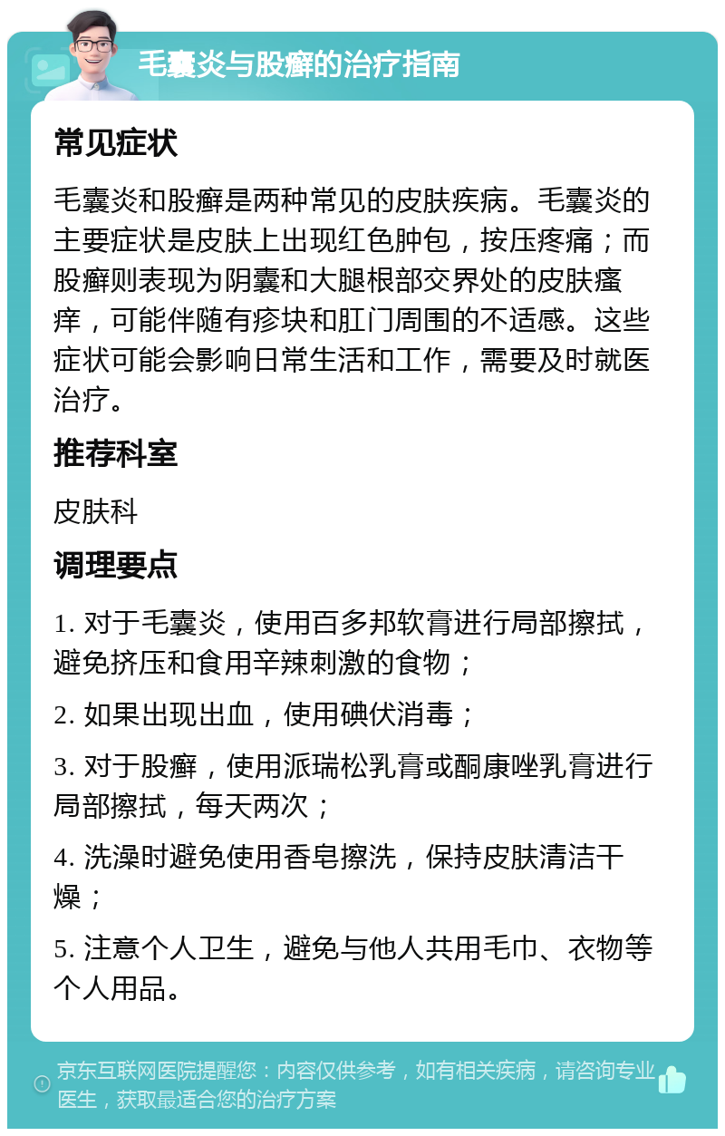 毛囊炎与股癣的治疗指南 常见症状 毛囊炎和股癣是两种常见的皮肤疾病。毛囊炎的主要症状是皮肤上出现红色肿包，按压疼痛；而股癣则表现为阴囊和大腿根部交界处的皮肤瘙痒，可能伴随有疹块和肛门周围的不适感。这些症状可能会影响日常生活和工作，需要及时就医治疗。 推荐科室 皮肤科 调理要点 1. 对于毛囊炎，使用百多邦软膏进行局部擦拭，避免挤压和食用辛辣刺激的食物； 2. 如果出现出血，使用碘伏消毒； 3. 对于股癣，使用派瑞松乳膏或酮康唑乳膏进行局部擦拭，每天两次； 4. 洗澡时避免使用香皂擦洗，保持皮肤清洁干燥； 5. 注意个人卫生，避免与他人共用毛巾、衣物等个人用品。