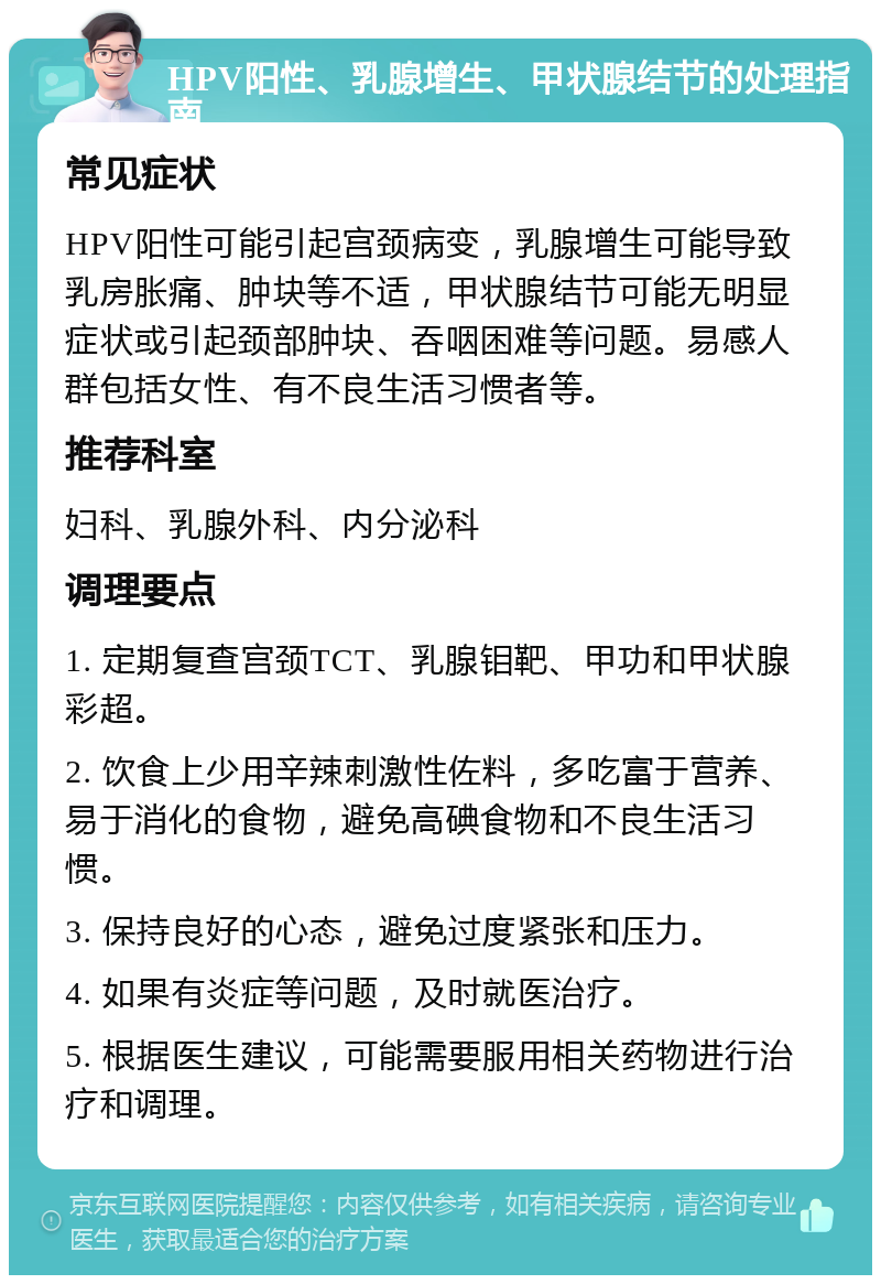 HPV阳性、乳腺增生、甲状腺结节的处理指南 常见症状 HPV阳性可能引起宫颈病变，乳腺增生可能导致乳房胀痛、肿块等不适，甲状腺结节可能无明显症状或引起颈部肿块、吞咽困难等问题。易感人群包括女性、有不良生活习惯者等。 推荐科室 妇科、乳腺外科、内分泌科 调理要点 1. 定期复查宫颈TCT、乳腺钼靶、甲功和甲状腺彩超。 2. 饮食上少用辛辣刺激性佐料，多吃富于营养、易于消化的食物，避免高碘食物和不良生活习惯。 3. 保持良好的心态，避免过度紧张和压力。 4. 如果有炎症等问题，及时就医治疗。 5. 根据医生建议，可能需要服用相关药物进行治疗和调理。