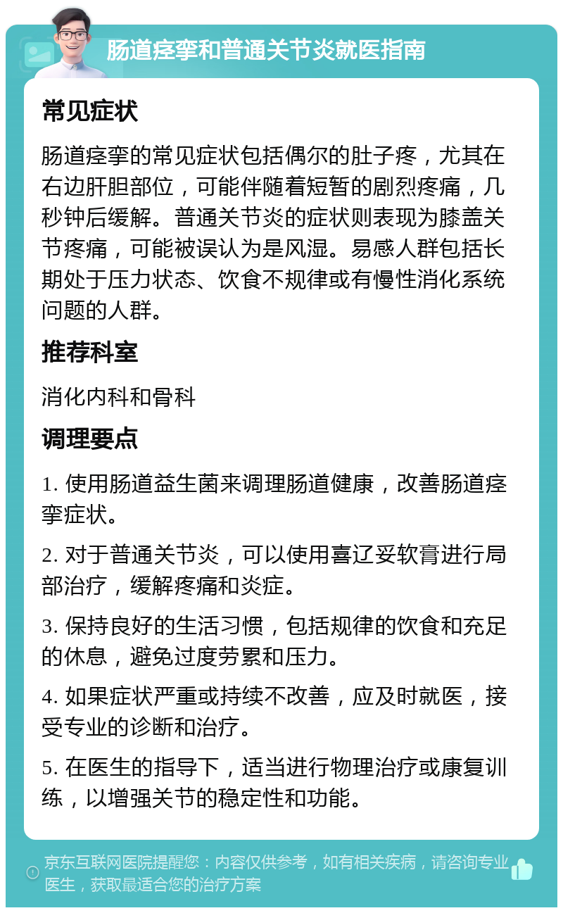 肠道痉挛和普通关节炎就医指南 常见症状 肠道痉挛的常见症状包括偶尔的肚子疼，尤其在右边肝胆部位，可能伴随着短暂的剧烈疼痛，几秒钟后缓解。普通关节炎的症状则表现为膝盖关节疼痛，可能被误认为是风湿。易感人群包括长期处于压力状态、饮食不规律或有慢性消化系统问题的人群。 推荐科室 消化内科和骨科 调理要点 1. 使用肠道益生菌来调理肠道健康，改善肠道痉挛症状。 2. 对于普通关节炎，可以使用喜辽妥软膏进行局部治疗，缓解疼痛和炎症。 3. 保持良好的生活习惯，包括规律的饮食和充足的休息，避免过度劳累和压力。 4. 如果症状严重或持续不改善，应及时就医，接受专业的诊断和治疗。 5. 在医生的指导下，适当进行物理治疗或康复训练，以增强关节的稳定性和功能。