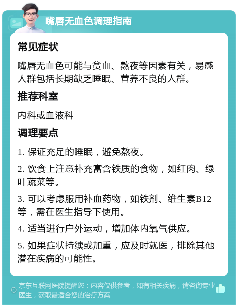 嘴唇无血色调理指南 常见症状 嘴唇无血色可能与贫血、熬夜等因素有关，易感人群包括长期缺乏睡眠、营养不良的人群。 推荐科室 内科或血液科 调理要点 1. 保证充足的睡眠，避免熬夜。 2. 饮食上注意补充富含铁质的食物，如红肉、绿叶蔬菜等。 3. 可以考虑服用补血药物，如铁剂、维生素B12等，需在医生指导下使用。 4. 适当进行户外运动，增加体内氧气供应。 5. 如果症状持续或加重，应及时就医，排除其他潜在疾病的可能性。