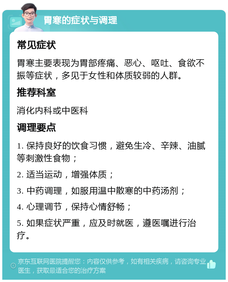 胃寒的症状与调理 常见症状 胃寒主要表现为胃部疼痛、恶心、呕吐、食欲不振等症状，多见于女性和体质较弱的人群。 推荐科室 消化内科或中医科 调理要点 1. 保持良好的饮食习惯，避免生冷、辛辣、油腻等刺激性食物； 2. 适当运动，增强体质； 3. 中药调理，如服用温中散寒的中药汤剂； 4. 心理调节，保持心情舒畅； 5. 如果症状严重，应及时就医，遵医嘱进行治疗。