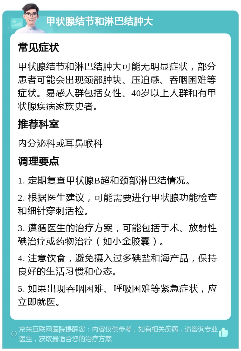 甲状腺结节和淋巴结肿大 常见症状 甲状腺结节和淋巴结肿大可能无明显症状，部分患者可能会出现颈部肿块、压迫感、吞咽困难等症状。易感人群包括女性、40岁以上人群和有甲状腺疾病家族史者。 推荐科室 内分泌科或耳鼻喉科 调理要点 1. 定期复查甲状腺B超和颈部淋巴结情况。 2. 根据医生建议，可能需要进行甲状腺功能检查和细针穿刺活检。 3. 遵循医生的治疗方案，可能包括手术、放射性碘治疗或药物治疗（如小金胶囊）。 4. 注意饮食，避免摄入过多碘盐和海产品，保持良好的生活习惯和心态。 5. 如果出现吞咽困难、呼吸困难等紧急症状，应立即就医。