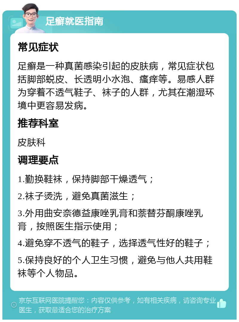 足癣就医指南 常见症状 足癣是一种真菌感染引起的皮肤病，常见症状包括脚部蜕皮、长透明小水泡、瘙痒等。易感人群为穿着不透气鞋子、袜子的人群，尤其在潮湿环境中更容易发病。 推荐科室 皮肤科 调理要点 1.勤换鞋袜，保持脚部干燥透气； 2.袜子烫洗，避免真菌滋生； 3.外用曲安奈德益康唑乳膏和萘替芬酮康唑乳膏，按照医生指示使用； 4.避免穿不透气的鞋子，选择透气性好的鞋子； 5.保持良好的个人卫生习惯，避免与他人共用鞋袜等个人物品。