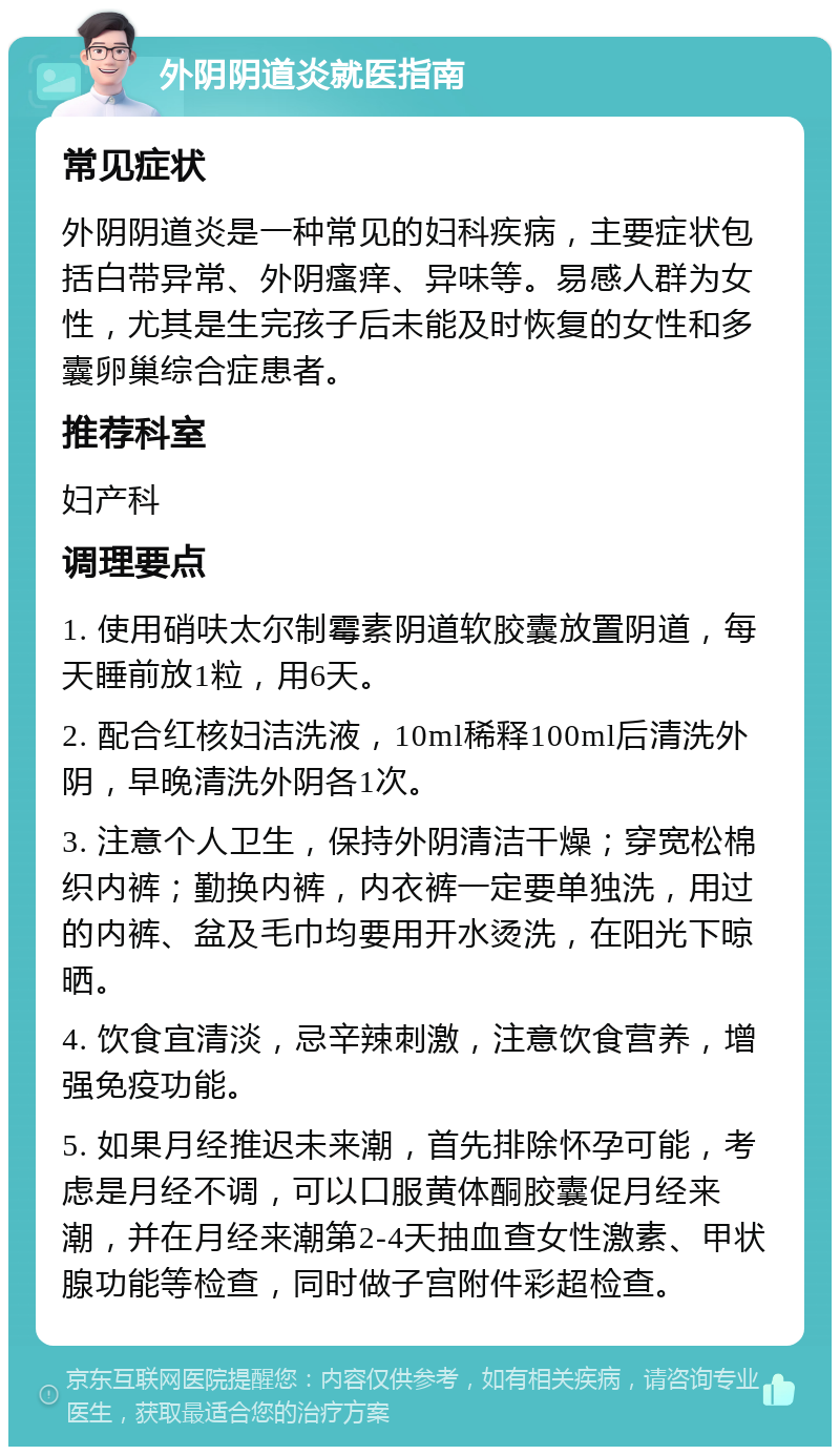 外阴阴道炎就医指南 常见症状 外阴阴道炎是一种常见的妇科疾病，主要症状包括白带异常、外阴瘙痒、异味等。易感人群为女性，尤其是生完孩子后未能及时恢复的女性和多囊卵巢综合症患者。 推荐科室 妇产科 调理要点 1. 使用硝呋太尔制霉素阴道软胶囊放置阴道，每天睡前放1粒，用6天。 2. 配合红核妇洁洗液，10ml稀释100ml后清洗外阴，早晚清洗外阴各1次。 3. 注意个人卫生，保持外阴清洁干燥；穿宽松棉织内裤；勤换内裤，内衣裤一定要单独洗，用过的内裤、盆及毛巾均要用开水烫洗，在阳光下晾晒。 4. 饮食宜清淡，忌辛辣刺激，注意饮食营养，增强免疫功能。 5. 如果月经推迟未来潮，首先排除怀孕可能，考虑是月经不调，可以口服黄体酮胶囊促月经来潮，并在月经来潮第2-4天抽血查女性激素、甲状腺功能等检查，同时做子宫附件彩超检查。