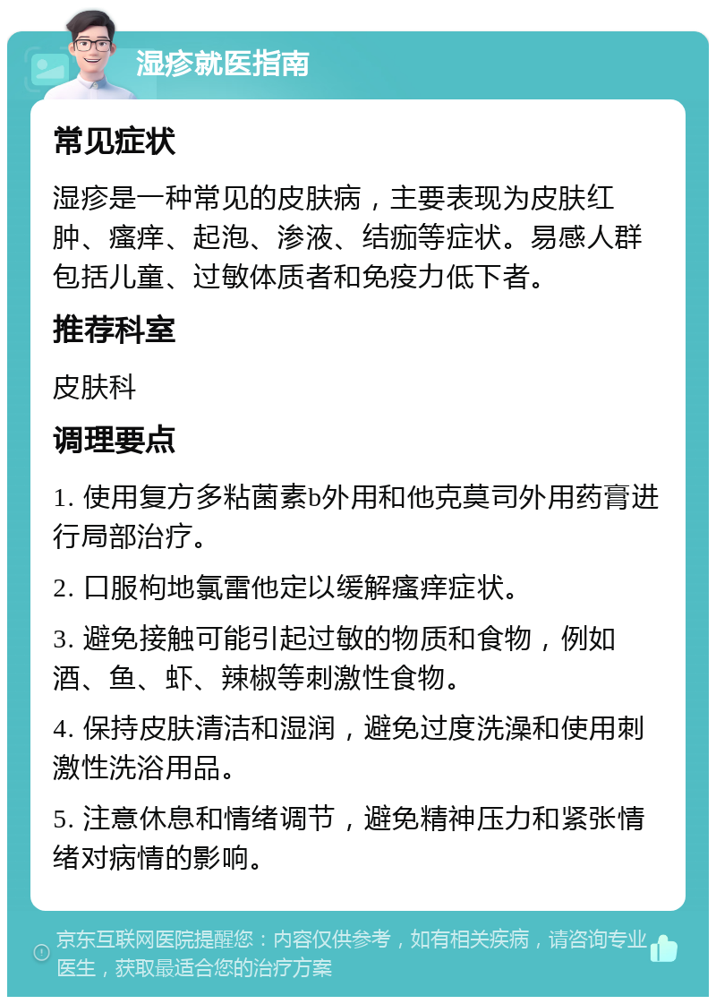 湿疹就医指南 常见症状 湿疹是一种常见的皮肤病，主要表现为皮肤红肿、瘙痒、起泡、渗液、结痂等症状。易感人群包括儿童、过敏体质者和免疫力低下者。 推荐科室 皮肤科 调理要点 1. 使用复方多粘菌素b外用和他克莫司外用药膏进行局部治疗。 2. 口服枸地氯雷他定以缓解瘙痒症状。 3. 避免接触可能引起过敏的物质和食物，例如酒、鱼、虾、辣椒等刺激性食物。 4. 保持皮肤清洁和湿润，避免过度洗澡和使用刺激性洗浴用品。 5. 注意休息和情绪调节，避免精神压力和紧张情绪对病情的影响。