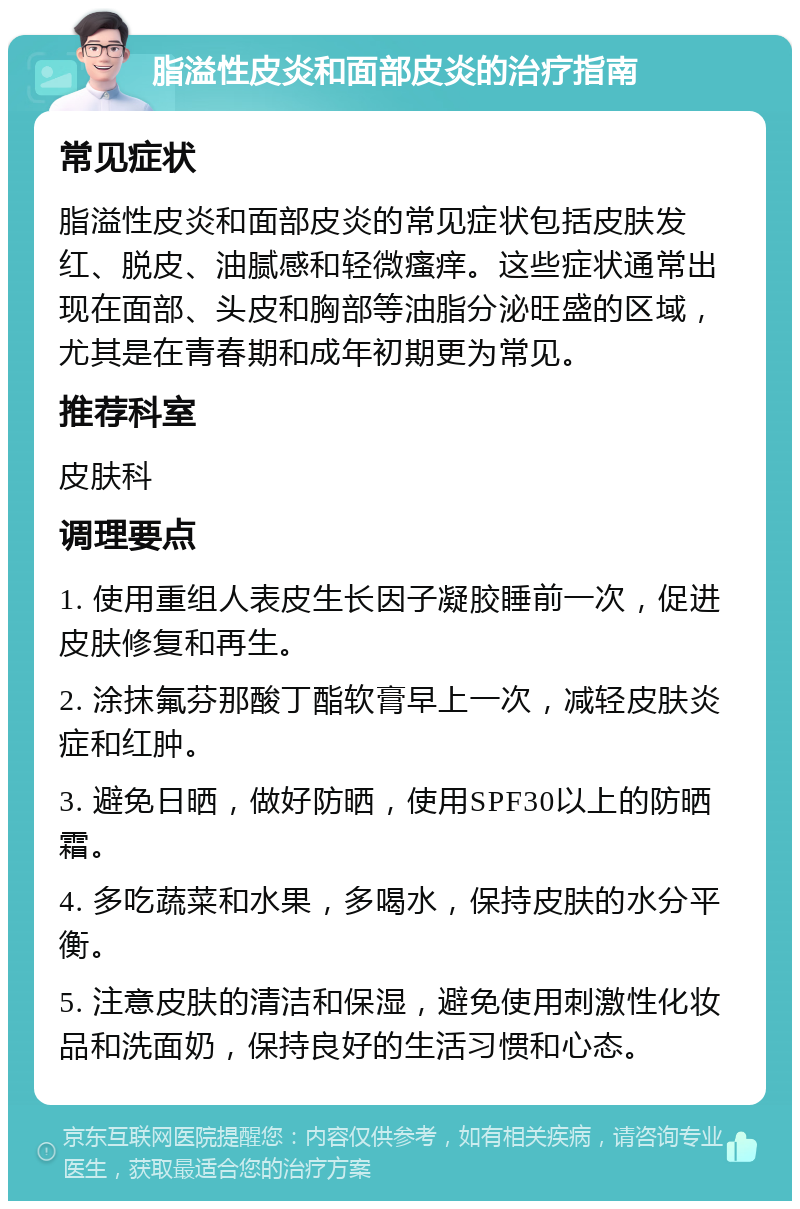 脂溢性皮炎和面部皮炎的治疗指南 常见症状 脂溢性皮炎和面部皮炎的常见症状包括皮肤发红、脱皮、油腻感和轻微瘙痒。这些症状通常出现在面部、头皮和胸部等油脂分泌旺盛的区域，尤其是在青春期和成年初期更为常见。 推荐科室 皮肤科 调理要点 1. 使用重组人表皮生长因子凝胶睡前一次，促进皮肤修复和再生。 2. 涂抹氟芬那酸丁酯软膏早上一次，减轻皮肤炎症和红肿。 3. 避免日晒，做好防晒，使用SPF30以上的防晒霜。 4. 多吃蔬菜和水果，多喝水，保持皮肤的水分平衡。 5. 注意皮肤的清洁和保湿，避免使用刺激性化妆品和洗面奶，保持良好的生活习惯和心态。