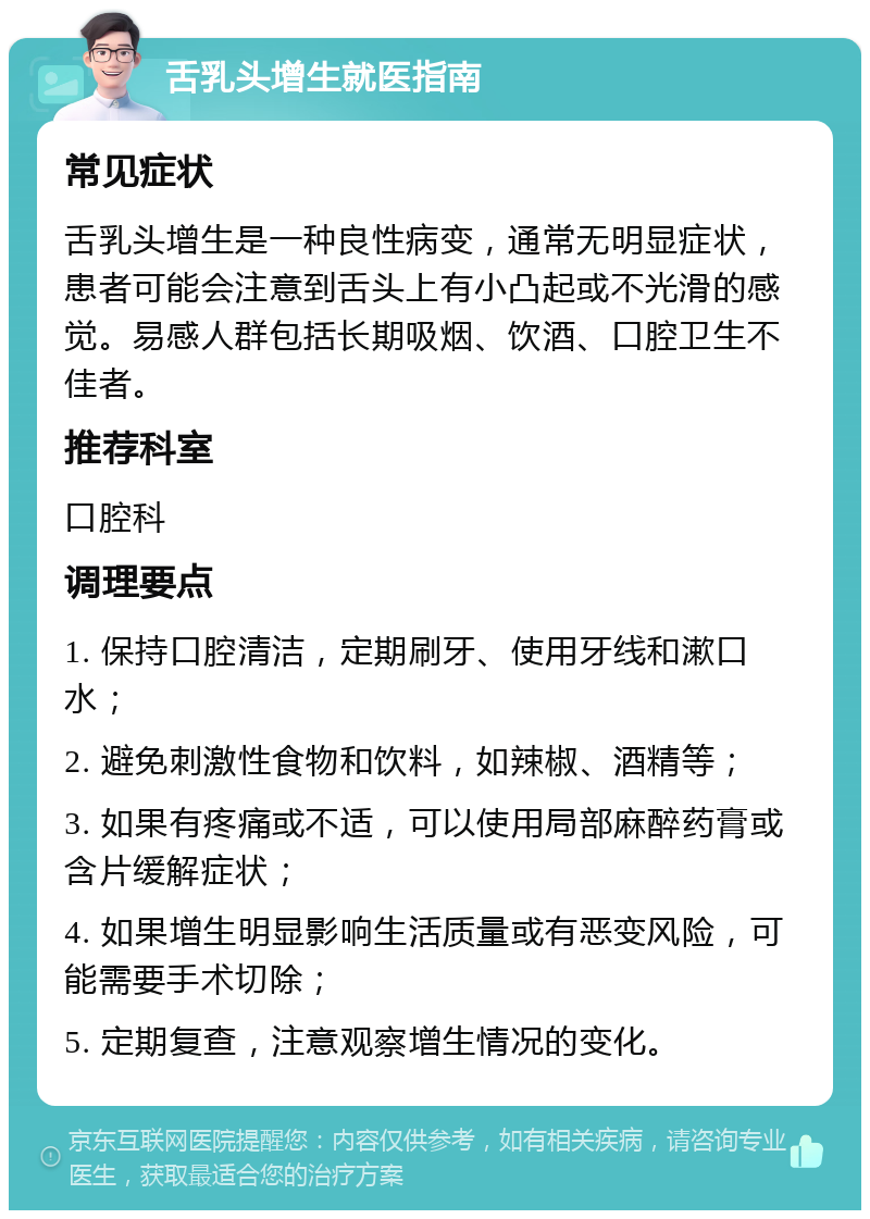 舌乳头增生就医指南 常见症状 舌乳头增生是一种良性病变，通常无明显症状，患者可能会注意到舌头上有小凸起或不光滑的感觉。易感人群包括长期吸烟、饮酒、口腔卫生不佳者。 推荐科室 口腔科 调理要点 1. 保持口腔清洁，定期刷牙、使用牙线和漱口水； 2. 避免刺激性食物和饮料，如辣椒、酒精等； 3. 如果有疼痛或不适，可以使用局部麻醉药膏或含片缓解症状； 4. 如果增生明显影响生活质量或有恶变风险，可能需要手术切除； 5. 定期复查，注意观察增生情况的变化。