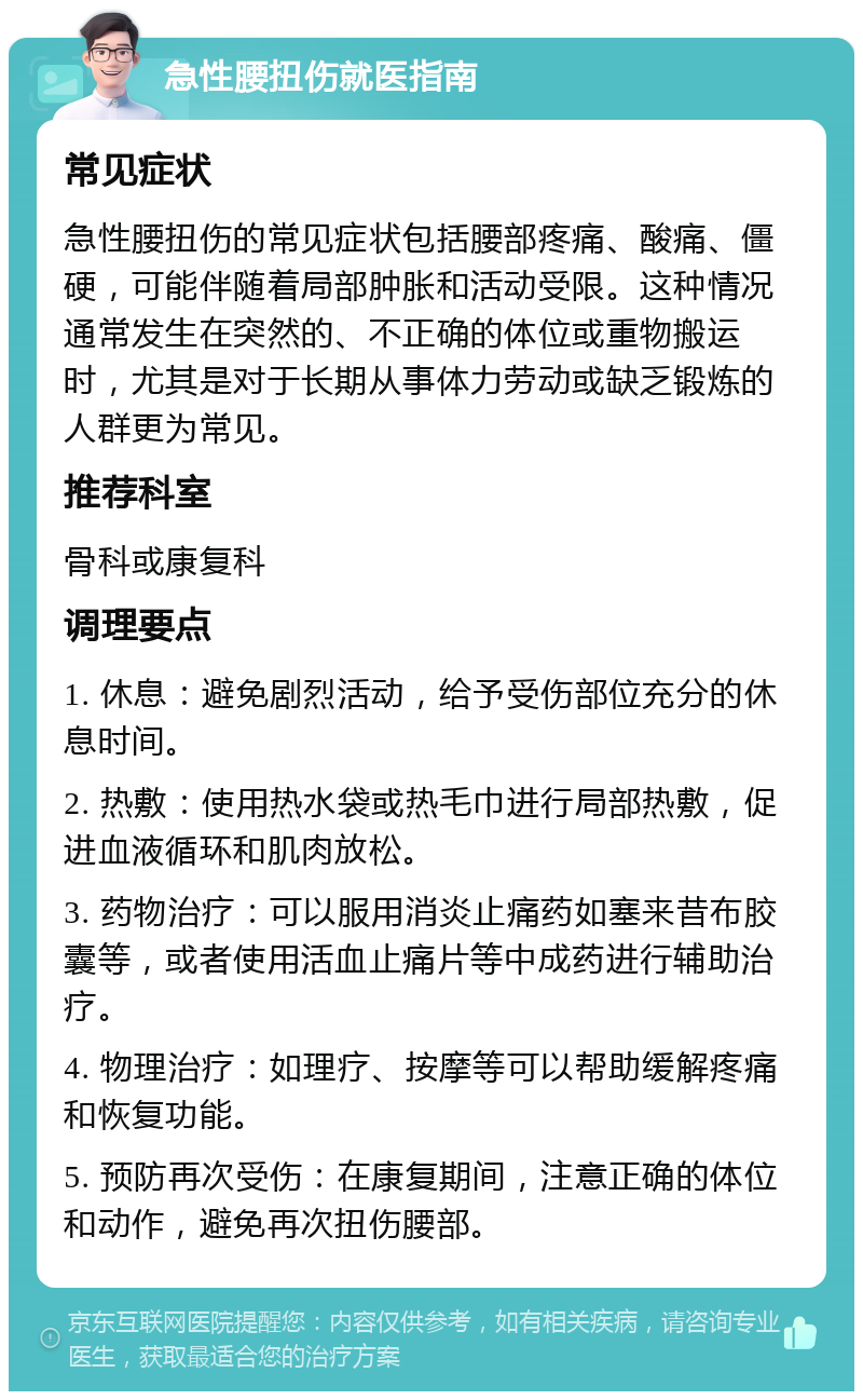 急性腰扭伤就医指南 常见症状 急性腰扭伤的常见症状包括腰部疼痛、酸痛、僵硬，可能伴随着局部肿胀和活动受限。这种情况通常发生在突然的、不正确的体位或重物搬运时，尤其是对于长期从事体力劳动或缺乏锻炼的人群更为常见。 推荐科室 骨科或康复科 调理要点 1. 休息：避免剧烈活动，给予受伤部位充分的休息时间。 2. 热敷：使用热水袋或热毛巾进行局部热敷，促进血液循环和肌肉放松。 3. 药物治疗：可以服用消炎止痛药如塞来昔布胶囊等，或者使用活血止痛片等中成药进行辅助治疗。 4. 物理治疗：如理疗、按摩等可以帮助缓解疼痛和恢复功能。 5. 预防再次受伤：在康复期间，注意正确的体位和动作，避免再次扭伤腰部。