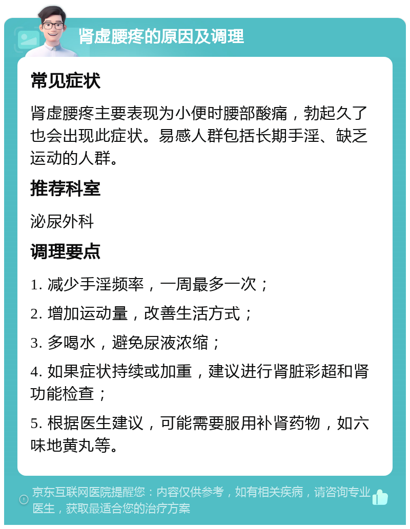 肾虚腰疼的原因及调理 常见症状 肾虚腰疼主要表现为小便时腰部酸痛，勃起久了也会出现此症状。易感人群包括长期手淫、缺乏运动的人群。 推荐科室 泌尿外科 调理要点 1. 减少手淫频率，一周最多一次； 2. 增加运动量，改善生活方式； 3. 多喝水，避免尿液浓缩； 4. 如果症状持续或加重，建议进行肾脏彩超和肾功能检查； 5. 根据医生建议，可能需要服用补肾药物，如六味地黄丸等。