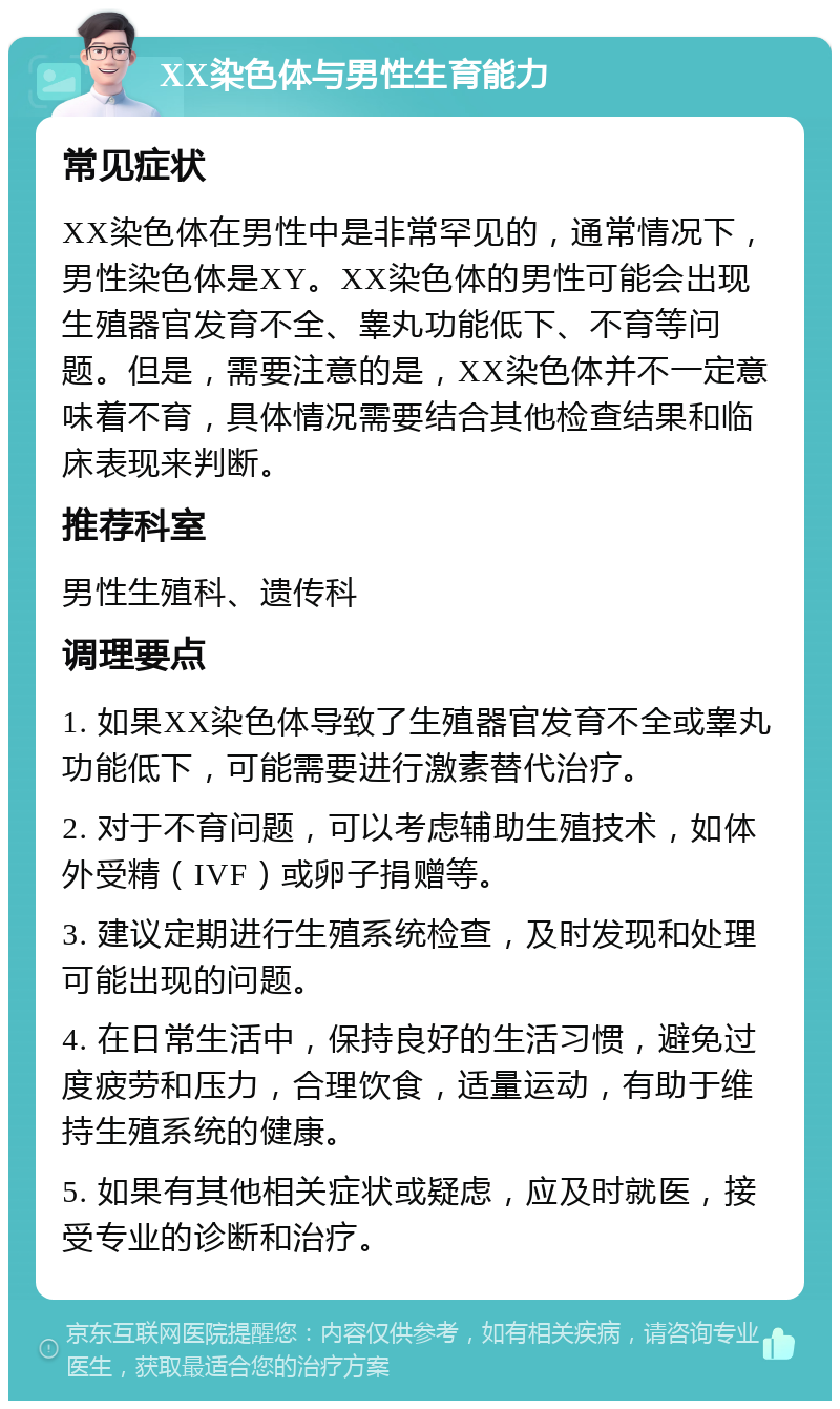 XX染色体与男性生育能力 常见症状 XX染色体在男性中是非常罕见的，通常情况下，男性染色体是XY。XX染色体的男性可能会出现生殖器官发育不全、睾丸功能低下、不育等问题。但是，需要注意的是，XX染色体并不一定意味着不育，具体情况需要结合其他检查结果和临床表现来判断。 推荐科室 男性生殖科、遗传科 调理要点 1. 如果XX染色体导致了生殖器官发育不全或睾丸功能低下，可能需要进行激素替代治疗。 2. 对于不育问题，可以考虑辅助生殖技术，如体外受精（IVF）或卵子捐赠等。 3. 建议定期进行生殖系统检查，及时发现和处理可能出现的问题。 4. 在日常生活中，保持良好的生活习惯，避免过度疲劳和压力，合理饮食，适量运动，有助于维持生殖系统的健康。 5. 如果有其他相关症状或疑虑，应及时就医，接受专业的诊断和治疗。