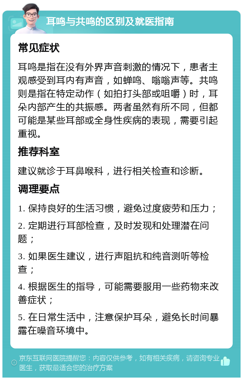 耳鸣与共鸣的区别及就医指南 常见症状 耳鸣是指在没有外界声音刺激的情况下，患者主观感受到耳内有声音，如蝉鸣、嗡嗡声等。共鸣则是指在特定动作（如拍打头部或咀嚼）时，耳朵内部产生的共振感。两者虽然有所不同，但都可能是某些耳部或全身性疾病的表现，需要引起重视。 推荐科室 建议就诊于耳鼻喉科，进行相关检查和诊断。 调理要点 1. 保持良好的生活习惯，避免过度疲劳和压力； 2. 定期进行耳部检查，及时发现和处理潜在问题； 3. 如果医生建议，进行声阻抗和纯音测听等检查； 4. 根据医生的指导，可能需要服用一些药物来改善症状； 5. 在日常生活中，注意保护耳朵，避免长时间暴露在噪音环境中。