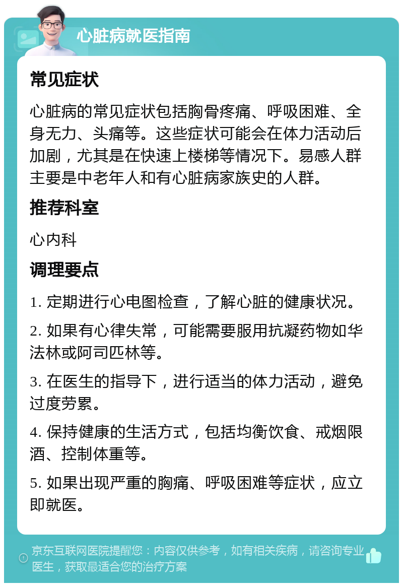 心脏病就医指南 常见症状 心脏病的常见症状包括胸骨疼痛、呼吸困难、全身无力、头痛等。这些症状可能会在体力活动后加剧，尤其是在快速上楼梯等情况下。易感人群主要是中老年人和有心脏病家族史的人群。 推荐科室 心内科 调理要点 1. 定期进行心电图检查，了解心脏的健康状况。 2. 如果有心律失常，可能需要服用抗凝药物如华法林或阿司匹林等。 3. 在医生的指导下，进行适当的体力活动，避免过度劳累。 4. 保持健康的生活方式，包括均衡饮食、戒烟限酒、控制体重等。 5. 如果出现严重的胸痛、呼吸困难等症状，应立即就医。