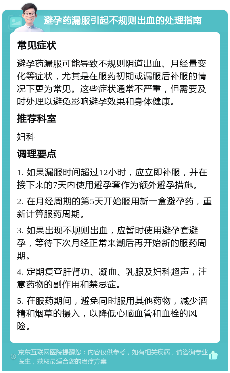 避孕药漏服引起不规则出血的处理指南 常见症状 避孕药漏服可能导致不规则阴道出血、月经量变化等症状，尤其是在服药初期或漏服后补服的情况下更为常见。这些症状通常不严重，但需要及时处理以避免影响避孕效果和身体健康。 推荐科室 妇科 调理要点 1. 如果漏服时间超过12小时，应立即补服，并在接下来的7天内使用避孕套作为额外避孕措施。 2. 在月经周期的第5天开始服用新一盒避孕药，重新计算服药周期。 3. 如果出现不规则出血，应暂时使用避孕套避孕，等待下次月经正常来潮后再开始新的服药周期。 4. 定期复查肝肾功、凝血、乳腺及妇科超声，注意药物的副作用和禁忌症。 5. 在服药期间，避免同时服用其他药物，减少酒精和烟草的摄入，以降低心脑血管和血栓的风险。