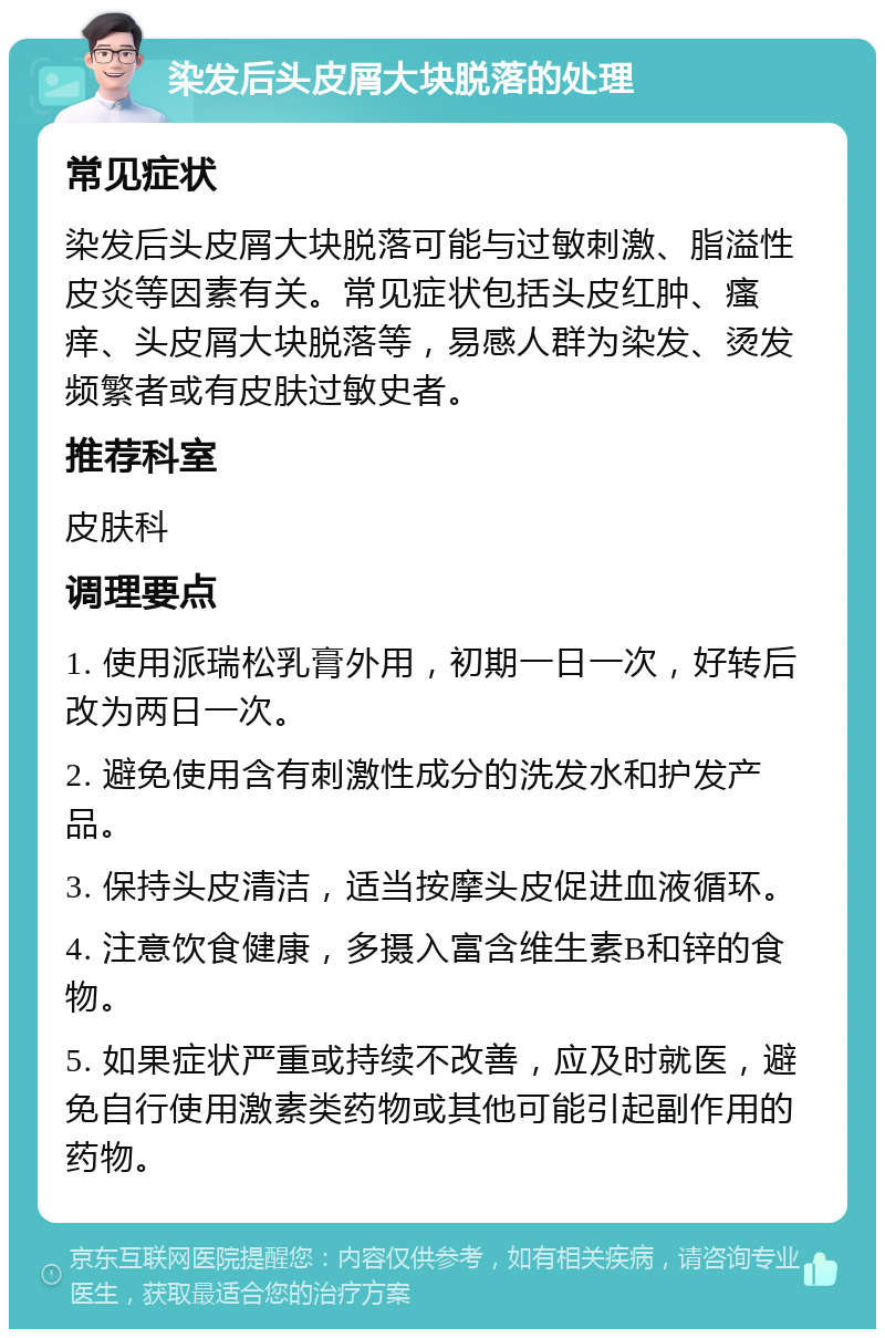 染发后头皮屑大块脱落的处理 常见症状 染发后头皮屑大块脱落可能与过敏刺激、脂溢性皮炎等因素有关。常见症状包括头皮红肿、瘙痒、头皮屑大块脱落等，易感人群为染发、烫发频繁者或有皮肤过敏史者。 推荐科室 皮肤科 调理要点 1. 使用派瑞松乳膏外用，初期一日一次，好转后改为两日一次。 2. 避免使用含有刺激性成分的洗发水和护发产品。 3. 保持头皮清洁，适当按摩头皮促进血液循环。 4. 注意饮食健康，多摄入富含维生素B和锌的食物。 5. 如果症状严重或持续不改善，应及时就医，避免自行使用激素类药物或其他可能引起副作用的药物。