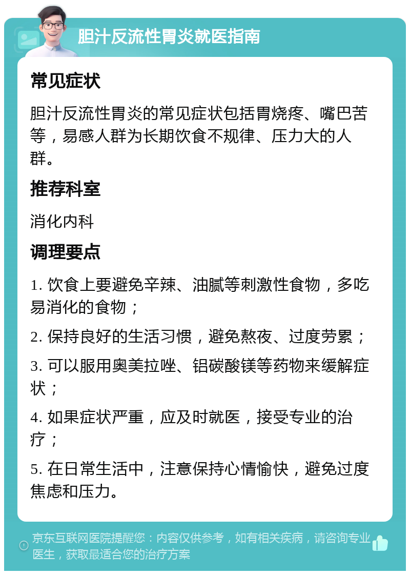 胆汁反流性胃炎就医指南 常见症状 胆汁反流性胃炎的常见症状包括胃烧疼、嘴巴苦等，易感人群为长期饮食不规律、压力大的人群。 推荐科室 消化内科 调理要点 1. 饮食上要避免辛辣、油腻等刺激性食物，多吃易消化的食物； 2. 保持良好的生活习惯，避免熬夜、过度劳累； 3. 可以服用奥美拉唑、铝碳酸镁等药物来缓解症状； 4. 如果症状严重，应及时就医，接受专业的治疗； 5. 在日常生活中，注意保持心情愉快，避免过度焦虑和压力。