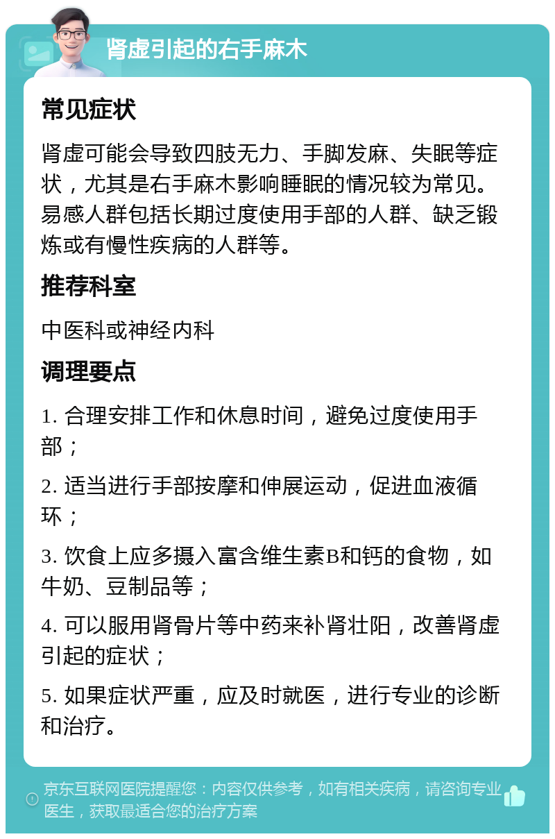 肾虚引起的右手麻木 常见症状 肾虚可能会导致四肢无力、手脚发麻、失眠等症状，尤其是右手麻木影响睡眠的情况较为常见。易感人群包括长期过度使用手部的人群、缺乏锻炼或有慢性疾病的人群等。 推荐科室 中医科或神经内科 调理要点 1. 合理安排工作和休息时间，避免过度使用手部； 2. 适当进行手部按摩和伸展运动，促进血液循环； 3. 饮食上应多摄入富含维生素B和钙的食物，如牛奶、豆制品等； 4. 可以服用肾骨片等中药来补肾壮阳，改善肾虚引起的症状； 5. 如果症状严重，应及时就医，进行专业的诊断和治疗。