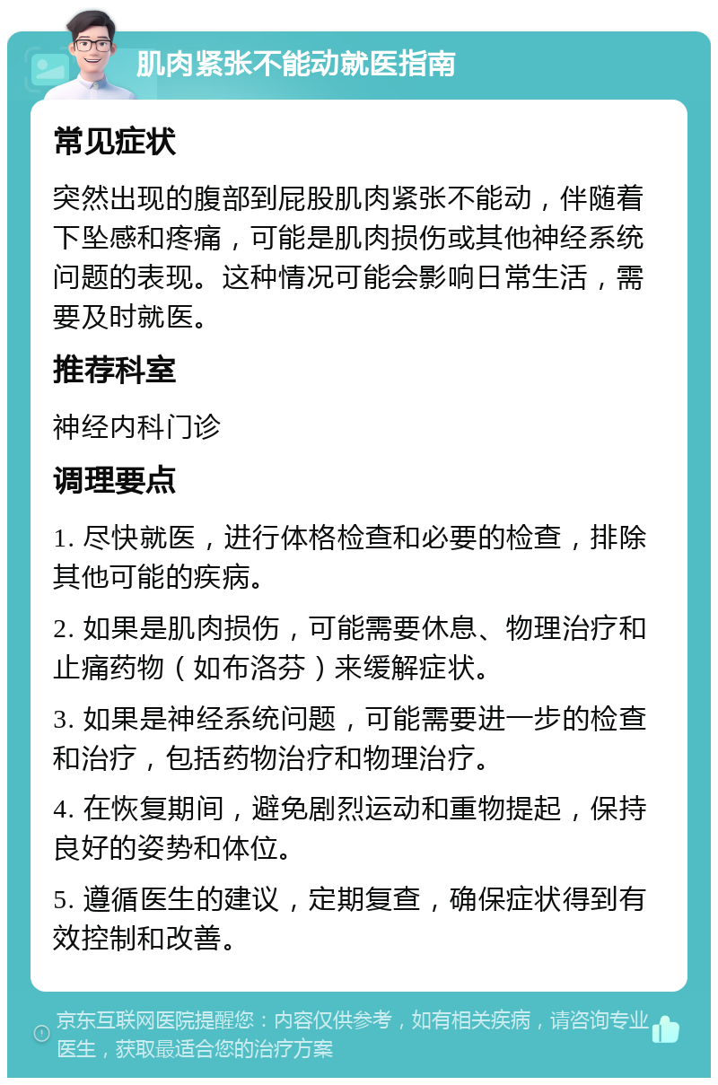 肌肉紧张不能动就医指南 常见症状 突然出现的腹部到屁股肌肉紧张不能动，伴随着下坠感和疼痛，可能是肌肉损伤或其他神经系统问题的表现。这种情况可能会影响日常生活，需要及时就医。 推荐科室 神经内科门诊 调理要点 1. 尽快就医，进行体格检查和必要的检查，排除其他可能的疾病。 2. 如果是肌肉损伤，可能需要休息、物理治疗和止痛药物（如布洛芬）来缓解症状。 3. 如果是神经系统问题，可能需要进一步的检查和治疗，包括药物治疗和物理治疗。 4. 在恢复期间，避免剧烈运动和重物提起，保持良好的姿势和体位。 5. 遵循医生的建议，定期复查，确保症状得到有效控制和改善。