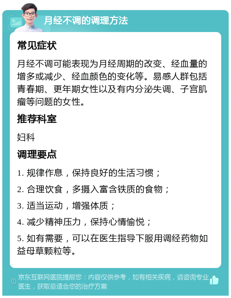 月经不调的调理方法 常见症状 月经不调可能表现为月经周期的改变、经血量的增多或减少、经血颜色的变化等。易感人群包括青春期、更年期女性以及有内分泌失调、子宫肌瘤等问题的女性。 推荐科室 妇科 调理要点 1. 规律作息，保持良好的生活习惯； 2. 合理饮食，多摄入富含铁质的食物； 3. 适当运动，增强体质； 4. 减少精神压力，保持心情愉悦； 5. 如有需要，可以在医生指导下服用调经药物如益母草颗粒等。