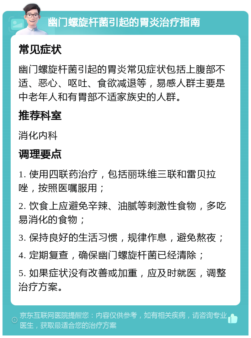 幽门螺旋杆菌引起的胃炎治疗指南 常见症状 幽门螺旋杆菌引起的胃炎常见症状包括上腹部不适、恶心、呕吐、食欲减退等，易感人群主要是中老年人和有胃部不适家族史的人群。 推荐科室 消化内科 调理要点 1. 使用四联药治疗，包括丽珠维三联和雷贝拉唑，按照医嘱服用； 2. 饮食上应避免辛辣、油腻等刺激性食物，多吃易消化的食物； 3. 保持良好的生活习惯，规律作息，避免熬夜； 4. 定期复查，确保幽门螺旋杆菌已经清除； 5. 如果症状没有改善或加重，应及时就医，调整治疗方案。