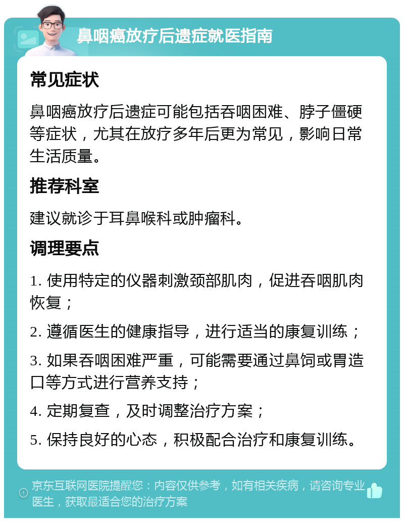 鼻咽癌放疗后遗症就医指南 常见症状 鼻咽癌放疗后遗症可能包括吞咽困难、脖子僵硬等症状，尤其在放疗多年后更为常见，影响日常生活质量。 推荐科室 建议就诊于耳鼻喉科或肿瘤科。 调理要点 1. 使用特定的仪器刺激颈部肌肉，促进吞咽肌肉恢复； 2. 遵循医生的健康指导，进行适当的康复训练； 3. 如果吞咽困难严重，可能需要通过鼻饲或胃造口等方式进行营养支持； 4. 定期复查，及时调整治疗方案； 5. 保持良好的心态，积极配合治疗和康复训练。