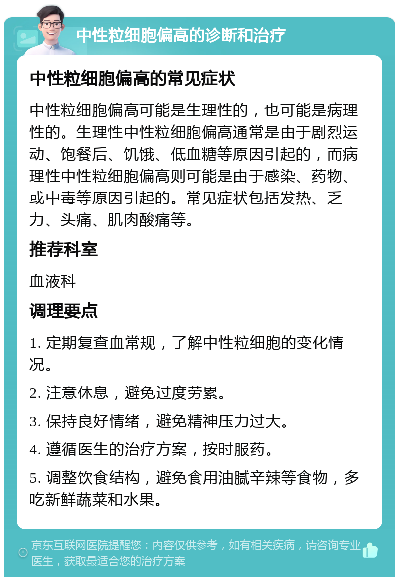 中性粒细胞偏高的诊断和治疗 中性粒细胞偏高的常见症状 中性粒细胞偏高可能是生理性的，也可能是病理性的。生理性中性粒细胞偏高通常是由于剧烈运动、饱餐后、饥饿、低血糖等原因引起的，而病理性中性粒细胞偏高则可能是由于感染、药物、或中毒等原因引起的。常见症状包括发热、乏力、头痛、肌肉酸痛等。 推荐科室 血液科 调理要点 1. 定期复查血常规，了解中性粒细胞的变化情况。 2. 注意休息，避免过度劳累。 3. 保持良好情绪，避免精神压力过大。 4. 遵循医生的治疗方案，按时服药。 5. 调整饮食结构，避免食用油腻辛辣等食物，多吃新鲜蔬菜和水果。