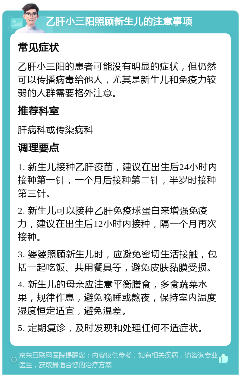 乙肝小三阳照顾新生儿的注意事项 常见症状 乙肝小三阳的患者可能没有明显的症状，但仍然可以传播病毒给他人，尤其是新生儿和免疫力较弱的人群需要格外注意。 推荐科室 肝病科或传染病科 调理要点 1. 新生儿接种乙肝疫苗，建议在出生后24小时内接种第一针，一个月后接种第二针，半岁时接种第三针。 2. 新生儿可以接种乙肝免疫球蛋白来增强免疫力，建议在出生后12小时内接种，隔一个月再次接种。 3. 婆婆照顾新生儿时，应避免密切生活接触，包括一起吃饭、共用餐具等，避免皮肤黏膜受损。 4. 新生儿的母亲应注意平衡膳食，多食蔬菜水果，规律作息，避免晚睡或熬夜，保持室内温度湿度恒定适宜，避免温差。 5. 定期复诊，及时发现和处理任何不适症状。