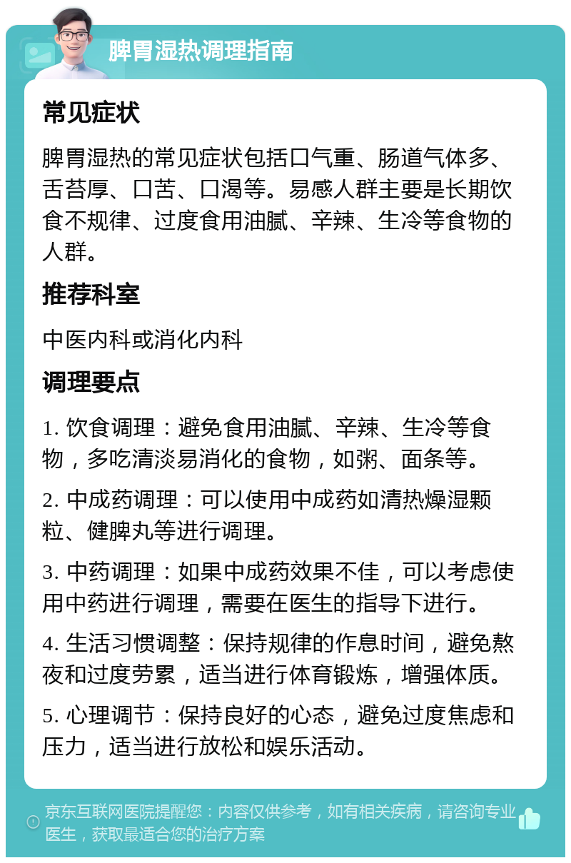 脾胃湿热调理指南 常见症状 脾胃湿热的常见症状包括口气重、肠道气体多、舌苔厚、口苦、口渴等。易感人群主要是长期饮食不规律、过度食用油腻、辛辣、生冷等食物的人群。 推荐科室 中医内科或消化内科 调理要点 1. 饮食调理：避免食用油腻、辛辣、生冷等食物，多吃清淡易消化的食物，如粥、面条等。 2. 中成药调理：可以使用中成药如清热燥湿颗粒、健脾丸等进行调理。 3. 中药调理：如果中成药效果不佳，可以考虑使用中药进行调理，需要在医生的指导下进行。 4. 生活习惯调整：保持规律的作息时间，避免熬夜和过度劳累，适当进行体育锻炼，增强体质。 5. 心理调节：保持良好的心态，避免过度焦虑和压力，适当进行放松和娱乐活动。