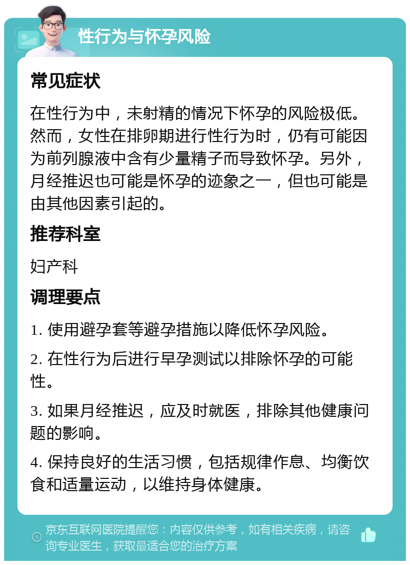 性行为与怀孕风险 常见症状 在性行为中，未射精的情况下怀孕的风险极低。然而，女性在排卵期进行性行为时，仍有可能因为前列腺液中含有少量精子而导致怀孕。另外，月经推迟也可能是怀孕的迹象之一，但也可能是由其他因素引起的。 推荐科室 妇产科 调理要点 1. 使用避孕套等避孕措施以降低怀孕风险。 2. 在性行为后进行早孕测试以排除怀孕的可能性。 3. 如果月经推迟，应及时就医，排除其他健康问题的影响。 4. 保持良好的生活习惯，包括规律作息、均衡饮食和适量运动，以维持身体健康。