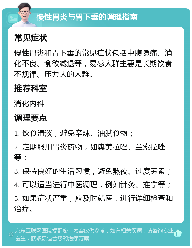 慢性胃炎与胃下垂的调理指南 常见症状 慢性胃炎和胃下垂的常见症状包括中腹隐痛、消化不良、食欲减退等，易感人群主要是长期饮食不规律、压力大的人群。 推荐科室 消化内科 调理要点 1. 饮食清淡，避免辛辣、油腻食物； 2. 定期服用胃炎药物，如奥美拉唑、兰索拉唑等； 3. 保持良好的生活习惯，避免熬夜、过度劳累； 4. 可以适当进行中医调理，例如针灸、推拿等； 5. 如果症状严重，应及时就医，进行详细检查和治疗。