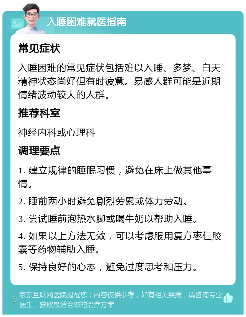 入睡困难就医指南 常见症状 入睡困难的常见症状包括难以入睡、多梦、白天精神状态尚好但有时疲惫。易感人群可能是近期情绪波动较大的人群。 推荐科室 神经内科或心理科 调理要点 1. 建立规律的睡眠习惯，避免在床上做其他事情。 2. 睡前两小时避免剧烈劳累或体力劳动。 3. 尝试睡前泡热水脚或喝牛奶以帮助入睡。 4. 如果以上方法无效，可以考虑服用复方枣仁胶囊等药物辅助入睡。 5. 保持良好的心态，避免过度思考和压力。