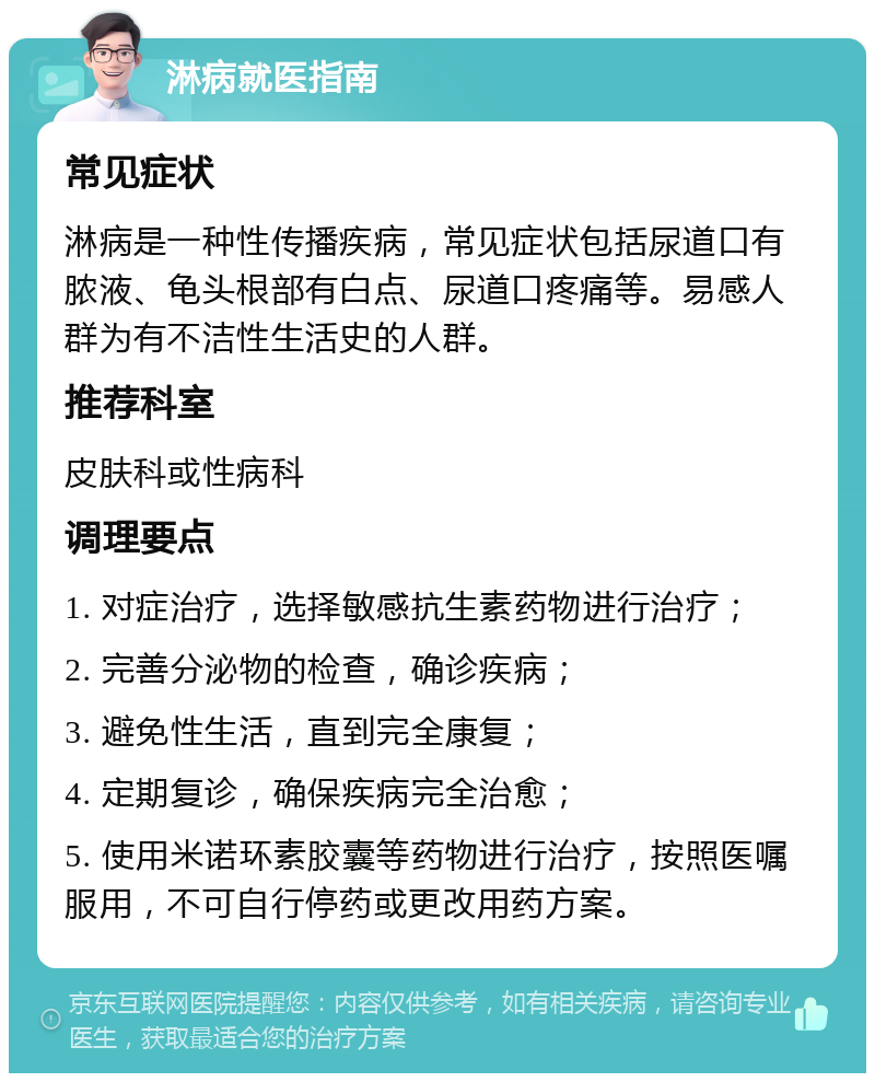 淋病就医指南 常见症状 淋病是一种性传播疾病，常见症状包括尿道口有脓液、龟头根部有白点、尿道口疼痛等。易感人群为有不洁性生活史的人群。 推荐科室 皮肤科或性病科 调理要点 1. 对症治疗，选择敏感抗生素药物进行治疗； 2. 完善分泌物的检查，确诊疾病； 3. 避免性生活，直到完全康复； 4. 定期复诊，确保疾病完全治愈； 5. 使用米诺环素胶囊等药物进行治疗，按照医嘱服用，不可自行停药或更改用药方案。