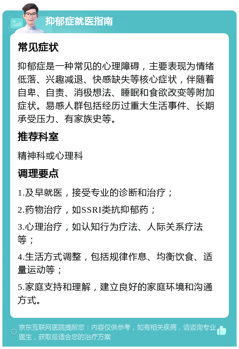 抑郁症就医指南 常见症状 抑郁症是一种常见的心理障碍，主要表现为情绪低落、兴趣减退、快感缺失等核心症状，伴随着自卑、自责、消极想法、睡眠和食欲改变等附加症状。易感人群包括经历过重大生活事件、长期承受压力、有家族史等。 推荐科室 精神科或心理科 调理要点 1.及早就医，接受专业的诊断和治疗； 2.药物治疗，如SSRI类抗抑郁药； 3.心理治疗，如认知行为疗法、人际关系疗法等； 4.生活方式调整，包括规律作息、均衡饮食、适量运动等； 5.家庭支持和理解，建立良好的家庭环境和沟通方式。