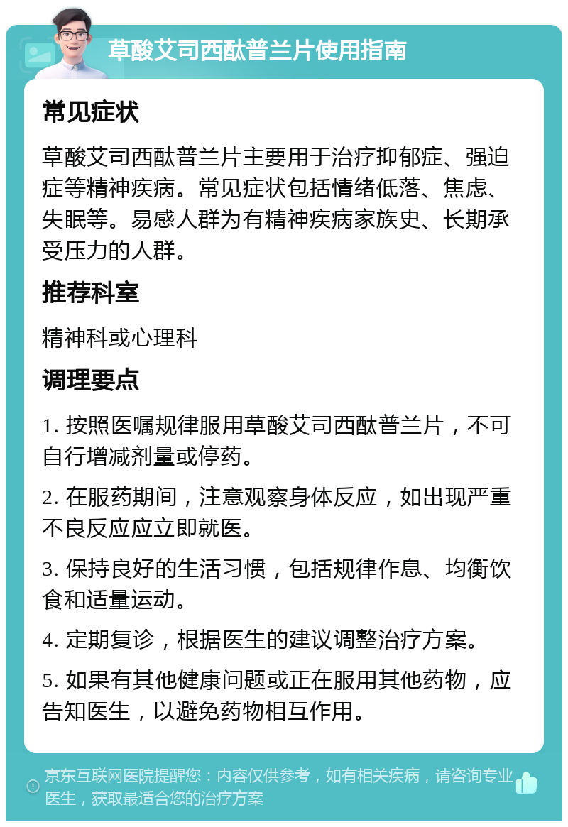 草酸艾司西酞普兰片使用指南 常见症状 草酸艾司西酞普兰片主要用于治疗抑郁症、强迫症等精神疾病。常见症状包括情绪低落、焦虑、失眠等。易感人群为有精神疾病家族史、长期承受压力的人群。 推荐科室 精神科或心理科 调理要点 1. 按照医嘱规律服用草酸艾司西酞普兰片，不可自行增减剂量或停药。 2. 在服药期间，注意观察身体反应，如出现严重不良反应应立即就医。 3. 保持良好的生活习惯，包括规律作息、均衡饮食和适量运动。 4. 定期复诊，根据医生的建议调整治疗方案。 5. 如果有其他健康问题或正在服用其他药物，应告知医生，以避免药物相互作用。