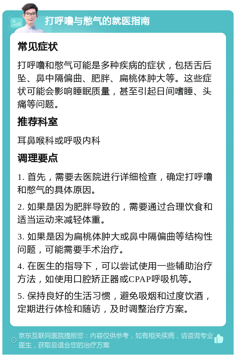 打呼噜与憋气的就医指南 常见症状 打呼噜和憋气可能是多种疾病的症状，包括舌后坠、鼻中隔偏曲、肥胖、扁桃体肿大等。这些症状可能会影响睡眠质量，甚至引起日间嗜睡、头痛等问题。 推荐科室 耳鼻喉科或呼吸内科 调理要点 1. 首先，需要去医院进行详细检查，确定打呼噜和憋气的具体原因。 2. 如果是因为肥胖导致的，需要通过合理饮食和适当运动来减轻体重。 3. 如果是因为扁桃体肿大或鼻中隔偏曲等结构性问题，可能需要手术治疗。 4. 在医生的指导下，可以尝试使用一些辅助治疗方法，如使用口腔矫正器或CPAP呼吸机等。 5. 保持良好的生活习惯，避免吸烟和过度饮酒，定期进行体检和随访，及时调整治疗方案。