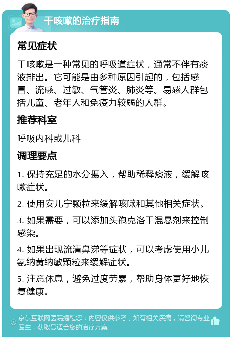 干咳嗽的治疗指南 常见症状 干咳嗽是一种常见的呼吸道症状，通常不伴有痰液排出。它可能是由多种原因引起的，包括感冒、流感、过敏、气管炎、肺炎等。易感人群包括儿童、老年人和免疫力较弱的人群。 推荐科室 呼吸内科或儿科 调理要点 1. 保持充足的水分摄入，帮助稀释痰液，缓解咳嗽症状。 2. 使用安儿宁颗粒来缓解咳嗽和其他相关症状。 3. 如果需要，可以添加头孢克洛干混悬剂来控制感染。 4. 如果出现流清鼻涕等症状，可以考虑使用小儿氨纳黄纳敏颗粒来缓解症状。 5. 注意休息，避免过度劳累，帮助身体更好地恢复健康。