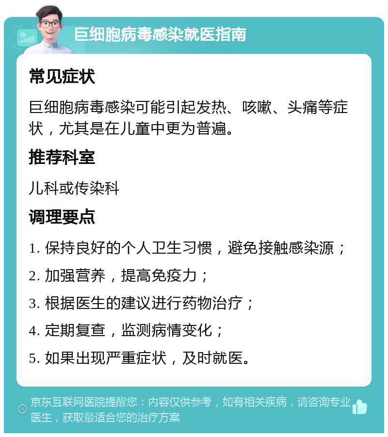 巨细胞病毒感染就医指南 常见症状 巨细胞病毒感染可能引起发热、咳嗽、头痛等症状，尤其是在儿童中更为普遍。 推荐科室 儿科或传染科 调理要点 1. 保持良好的个人卫生习惯，避免接触感染源； 2. 加强营养，提高免疫力； 3. 根据医生的建议进行药物治疗； 4. 定期复查，监测病情变化； 5. 如果出现严重症状，及时就医。