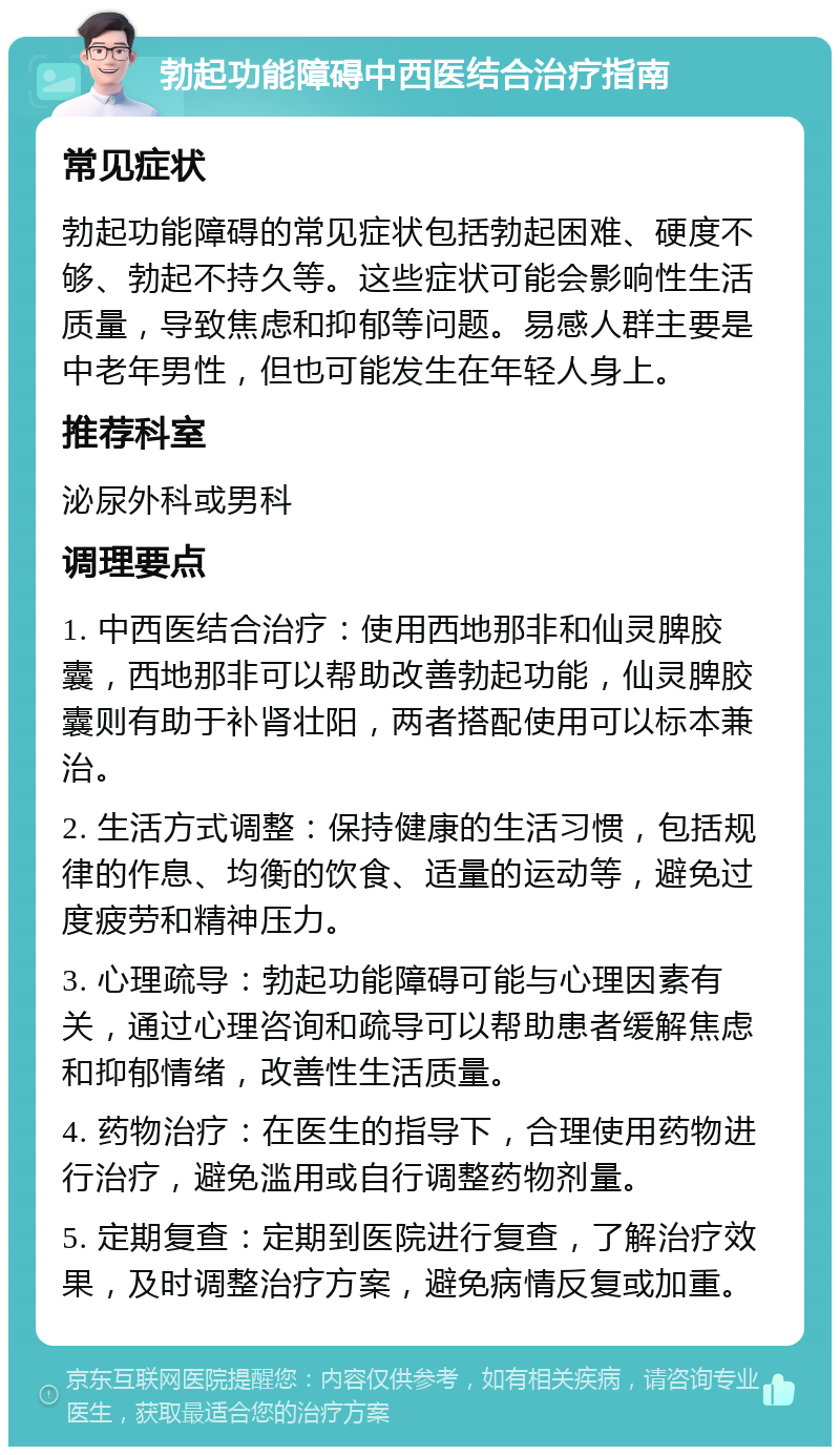 勃起功能障碍中西医结合治疗指南 常见症状 勃起功能障碍的常见症状包括勃起困难、硬度不够、勃起不持久等。这些症状可能会影响性生活质量，导致焦虑和抑郁等问题。易感人群主要是中老年男性，但也可能发生在年轻人身上。 推荐科室 泌尿外科或男科 调理要点 1. 中西医结合治疗：使用西地那非和仙灵脾胶囊，西地那非可以帮助改善勃起功能，仙灵脾胶囊则有助于补肾壮阳，两者搭配使用可以标本兼治。 2. 生活方式调整：保持健康的生活习惯，包括规律的作息、均衡的饮食、适量的运动等，避免过度疲劳和精神压力。 3. 心理疏导：勃起功能障碍可能与心理因素有关，通过心理咨询和疏导可以帮助患者缓解焦虑和抑郁情绪，改善性生活质量。 4. 药物治疗：在医生的指导下，合理使用药物进行治疗，避免滥用或自行调整药物剂量。 5. 定期复查：定期到医院进行复查，了解治疗效果，及时调整治疗方案，避免病情反复或加重。