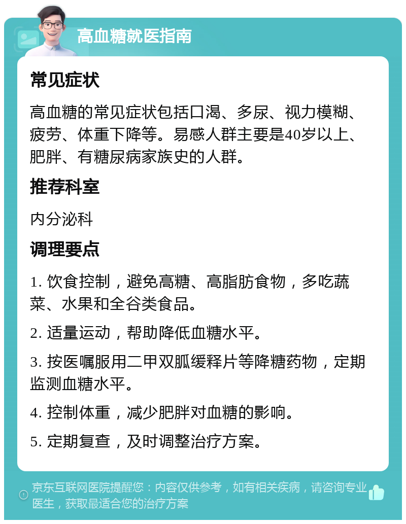 高血糖就医指南 常见症状 高血糖的常见症状包括口渴、多尿、视力模糊、疲劳、体重下降等。易感人群主要是40岁以上、肥胖、有糖尿病家族史的人群。 推荐科室 内分泌科 调理要点 1. 饮食控制，避免高糖、高脂肪食物，多吃蔬菜、水果和全谷类食品。 2. 适量运动，帮助降低血糖水平。 3. 按医嘱服用二甲双胍缓释片等降糖药物，定期监测血糖水平。 4. 控制体重，减少肥胖对血糖的影响。 5. 定期复查，及时调整治疗方案。