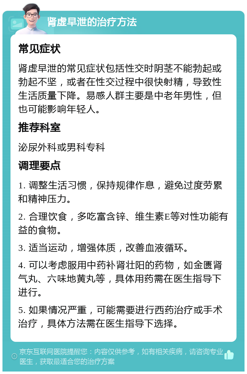 肾虚早泄的治疗方法 常见症状 肾虚早泄的常见症状包括性交时阴茎不能勃起或勃起不坚，或者在性交过程中很快射精，导致性生活质量下降。易感人群主要是中老年男性，但也可能影响年轻人。 推荐科室 泌尿外科或男科专科 调理要点 1. 调整生活习惯，保持规律作息，避免过度劳累和精神压力。 2. 合理饮食，多吃富含锌、维生素E等对性功能有益的食物。 3. 适当运动，增强体质，改善血液循环。 4. 可以考虑服用中药补肾壮阳的药物，如金匮肾气丸、六味地黄丸等，具体用药需在医生指导下进行。 5. 如果情况严重，可能需要进行西药治疗或手术治疗，具体方法需在医生指导下选择。