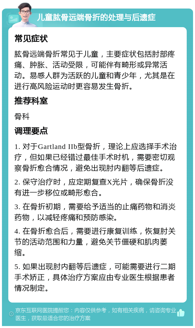 儿童肱骨远端骨折的处理与后遗症 常见症状 肱骨远端骨折常见于儿童，主要症状包括肘部疼痛、肿胀、活动受限，可能伴有畸形或异常活动。易感人群为活跃的儿童和青少年，尤其是在进行高风险运动时更容易发生骨折。 推荐科室 骨科 调理要点 1. 对于Gartland IIb型骨折，理论上应选择手术治疗，但如果已经错过最佳手术时机，需要密切观察骨折愈合情况，避免出现肘内翻等后遗症。 2. 保守治疗时，应定期复查X光片，确保骨折没有进一步移位或畸形愈合。 3. 在骨折初期，需要给予适当的止痛药物和消炎药物，以减轻疼痛和预防感染。 4. 在骨折愈合后，需要进行康复训练，恢复肘关节的活动范围和力量，避免关节僵硬和肌肉萎缩。 5. 如果出现肘内翻等后遗症，可能需要进行二期手术矫正，具体治疗方案应由专业医生根据患者情况制定。