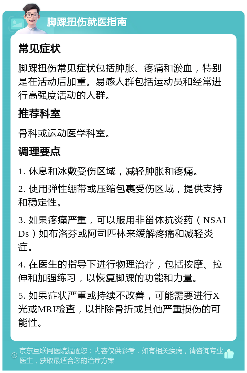 脚踝扭伤就医指南 常见症状 脚踝扭伤常见症状包括肿胀、疼痛和淤血，特别是在活动后加重。易感人群包括运动员和经常进行高强度活动的人群。 推荐科室 骨科或运动医学科室。 调理要点 1. 休息和冰敷受伤区域，减轻肿胀和疼痛。 2. 使用弹性绷带或压缩包裹受伤区域，提供支持和稳定性。 3. 如果疼痛严重，可以服用非甾体抗炎药（NSAIDs）如布洛芬或阿司匹林来缓解疼痛和减轻炎症。 4. 在医生的指导下进行物理治疗，包括按摩、拉伸和加强练习，以恢复脚踝的功能和力量。 5. 如果症状严重或持续不改善，可能需要进行X光或MRI检查，以排除骨折或其他严重损伤的可能性。